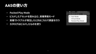 — Packed Play Mode
— ビルドしたアセットを読み込む、実機準拠モード
— 実機でトラブルが発生したときはこちらで調査を行う
— カタログはビルドしたものを使う
AASの使い方
20
 