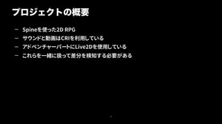 — Spineを使った2D RPG
— サウンドと動画はCRIを利用している
— アドベンチャーパートにLive2Dを使用している
— これらを一緒に扱って差分を検知する必要がある
プロジェクトの概要
25
 