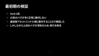 最初期の検証
27
— Ver0.2系
— UI系のバグが多く正常に動作しない
— 最低限アセットバンドル様に動作することだけ確認した
— しかしながら上述のバグが深刻なため、移行を断念
 