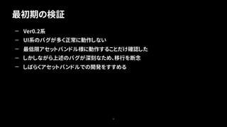 最初期の検証
28
— Ver0.2系
— UI系のバグが多く正常に動作しない
— 最低限アセットバンドル様に動作することだけ確認した
— しかしながら上述のバグが深刻なため、移行を断念
— しばらくアセットバンドルでの開発をすすめる
 