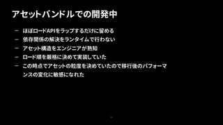 アセットバンドルでの開発中
29
— ほぼロードAPIをラップするだけに留める
— 依存関係の解決をランタイムで行わない
— アセット構造をエンジニアが熟知
— ロード順を厳格に決めて実装していた
— この時点でアセットの粒度を決めていたので移行後のパフォーマ
ンスの変化に敏感になれた
 