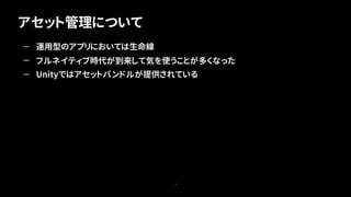 アセット管理について
3
— 運用型のアプリにおいては生命線
— フルネイティブ時代が到来して気を使うことが多くなった
— Unityではアセットバンドルが提供されている
 