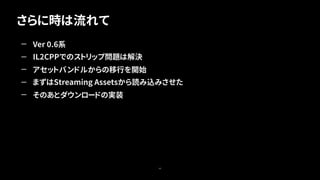 さらに時は流れて
40
— Ver 0.6系
— IL2CPPでのストリップ問題は解決
— アセットバンドルからの移行を開始
— まずはStreaming Assetsから読み込みさせた
— そのあとダウンロードの実装
 