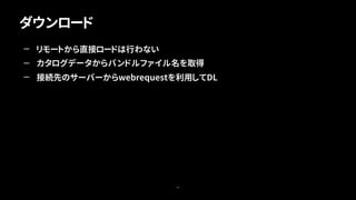 ダウンロード
42
— リモートから直接ロードは行わない
— カタログデータからバンドルファイル名を取得
— 接続先のサーバーからwebrequestを利用してDL
 