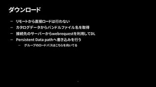 ダウンロード
43
— リモートから直接ロードは行わない
— カタログデータからバンドルファイル名を取得
— 接続先のサーバーからwebrequestを利用してDL
— Persistent Data pathへ書き込みを行う
— グループのロードパスはこちらを向いてる
 