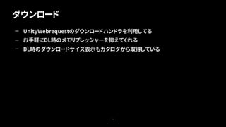 ダウンロード
46
— UnityWebrequestのダウンロードハンドラを利用してる
— お手軽にDL時のメモリプレッシャーを抑えてくれる
— DL時のダウンロードサイズ表示もカタログから取得している
 