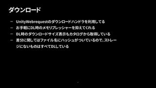 ダウンロード
47
— UnityWebrequestのダウンロードハンドラを利用してる
— お手軽にDL時のメモリプレッシャーを抑えてくれる
— DL時のダウンロードサイズ表示もカタログから取得している
— 差分に関してはファイル名にハッシュがついているので、ストレー
ジにないものはすべてDLしている
 
