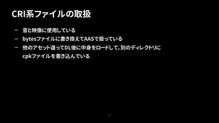 CRI系ファイルの取扱
49
— 音と映像に使用している
— bytesファイルに書き換えてAASで扱っている
— 他のアセット違ってDL後に中身をロードして、別のディレクトリに
cpkファイルを書き込んでいる
 
