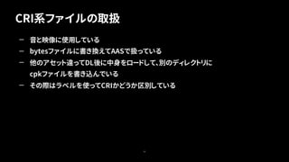 CRI系ファイルの取扱
50
— 音と映像に使用している
— bytesファイルに書き換えてAASで扱っている
— 他のアセット違ってDL後に中身をロードして、別のディレクトリに
cpkファイルを書き込んでいる
— その際はラベルを使ってCRIかどうか区別している
 