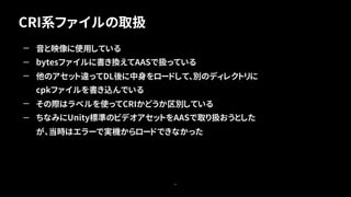 CRI系ファイルの取扱
51
— 音と映像に使用している
— bytesファイルに書き換えてAASで扱っている
— 他のアセット違ってDL後に中身をロードして、別のディレクトリに
cpkファイルを書き込んでいる
— その際はラベルを使ってCRIかどうか区別している
— ちなみにUnity標準のビデオアセットをAASで取り扱おうとした
が、当時はエラーで実機からロードできなかった
 