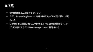 0.7系
54
— 使用感はほとんど変わっていない
— ただしStreamingAssetsに格納されるファイルの取り扱いが変
わった
— Library下に配置されて、アセットビルドのときだけ更新され、ア
プリビルドのときだけStreamingAssetsに転写される
 