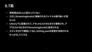 0.7系
55
— 使用感はほとんど変わっていない
— ただしStreamingAssetsに格納されるファイルの取り扱いが変
わった
— Library下に配置されて、アセットビルドのときだけ更新され、ア
プリビルドのときだけStreamingAssetsに転写される
— エディタだけで確認してると、Setting.jsonの変更が反映されな
かったりしてハマる
 