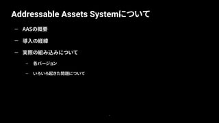 Addressable Assets Systemについて
6
— AASの概要
— 導入の経緯
— 実際の組み込みについて
– 各バージョン
– いろいろ起きた問題について
 