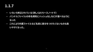 1.1.7
63
— いろいろ修正されている（詳しくはリリースノートで）
— バンドルファイルの命名規則にハッシュなしなどが選べるように
なった
— これにより内蔵ファイルなど名前に差分をつけたくないものも扱
いやすくなった。
 