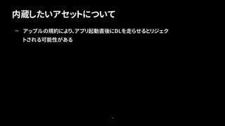 内蔵したいアセットについて
64
— アップルの規約により、アプリ起動直後にDLを走らせるとリジェク
トされる可能性がある
 