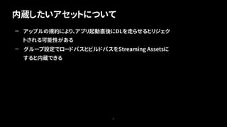 内蔵したいアセットについて
65
— アップルの規約により、アプリ起動直後にDLを走らせるとリジェク
トされる可能性がある
— グループ設定でロードパスとビルドパスをStreaming Assetsに
すると内蔵できる
 