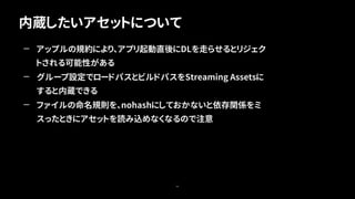 内蔵したいアセットについて
66
— アップルの規約により、アプリ起動直後にDLを走らせるとリジェク
トされる可能性がある
— グループ設定でロードパスとビルドパスをStreaming Assetsに
すると内蔵できる
— ファイルの命名規則を、nohashにしておかないと依存関係をミ
スったときにアセットを読み込めなくなるので注意
 
