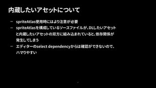 内蔵したいアセットについて
67
— spriteAtlas使用時にはより注意が必要
— spriteAtlasを構成しているソースファイルが、DLしたいアセット
と内蔵したいアセットの双方に組み込まれていると、依存関係が
発生してしまう
— エディターのselect dependencyからは確認ができないので、
ハマりやすい
 