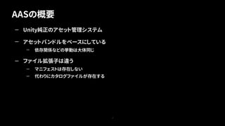AASの概要
7
— Unity純正のアセット管理システム
— アセットバンドルをベースにしている
— 依存関係などの挙動は大体同じ
— ファイル拡張子は違う
— マニフェストは存在しない
— 代わりにカタログファイルが存在する
 