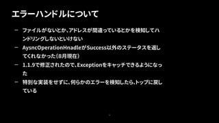 エラーハンドルについて
70
— ファイルがないとか、アドレスが間違っているとかを検知してハ
ンドリングしないといけない
— AysncOperationHnadleがSuccess以外のステータスを返し
てくれなかった（８月現在）
— 1.1.9で修正されたので、Exceptionをキャッチできるようになっ
た
— 特別な実装をせずに、何らかのエラーを検知したら、トップに戻し
ている
 