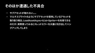 そのほか遭遇した不具合
72
— サブアセットが取れない。。。
— マルチスプライトのようにサブアセットを保持しているアセットを
取り扱う場合、LoadAssetAsync<IList<Sprite>>を利用できる
のだが、実際使ってみるとスレッドエラーを大量に吐き出してハン
グアップしてしまう
 