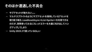 そのほか遭遇した不具合
73
— サブアセットが取れない。。。
— マルチスプライトのようにサブアセットを保持しているアセットを
取り扱う場合、LoadAssetAsync<IList<Sprite>>を利用できる
のだが、実際使ってみるとスレッドエラーを大量に吐き出してハン
グアップしてしまう
— Unity 2019.3で直っているらしい
 