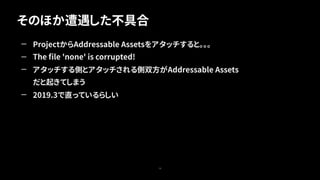 そのほか遭遇した不具合
75
— ProjectからAddressable Assetsをアタッチすると。。。
— The ﬁle 'none' is corrupted!
— アタッチする側とアタッチされる側双方がAddressable Assets
だと起きてしまう
— 2019.3で直っているらしい
 
