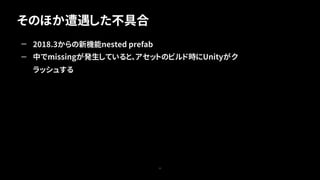 そのほか遭遇した不具合
77
— 2018.3からの新機能nested prefab
— 中でmissingが発生していると、アセットのビルド時にUnityがク
ラッシュする
 