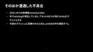 そのほか遭遇した不具合
78
— 2018.3からの新機能nested prefab
— 中でmissingが発生していると、アセットのビルド時にUnityがク
ラッシュする
— 不慮のクラッシュに見舞われたときは、prefabの中を確認すべし
 