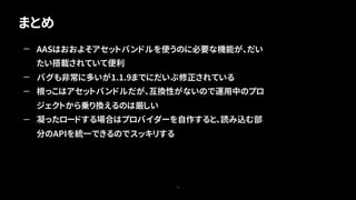 まとめ
79
— AASはおおよそアセットバンドルを使うのに必要な機能が、だい
たい搭載されていて便利
— バグも非常に多いが1.1.9までにだいぶ修正されている
— 根っこはアセットバンドルだが、互換性がないので運用中のプロ
ジェクトから乗り換えるのは厳しい
— 凝ったロードする場合はプロバイダーを自作すると、読み込む部
分のAPIを統一できるのでスッキリする
 
