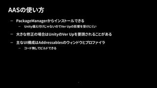 AASの使い方
8
— PackageManagerからインストールできる
— Unity備え付けじゃないのでVer Upの影響を受けにくい
— 大きな修正の場合はUnityのVer Upを要請されることがある
— 主なUI構成はAddressablesのウィンドウとプロファイラ
— コード無しでビルドできる
 