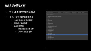 AASの使い方
9
— アセットを増やすときはD&D
— グループごとに管理できる
– ビルド先、ロード先の設定
– プロバイダの指定
– ビルドの単位
– ひとまとまりにするか
– バラバラにするか
 