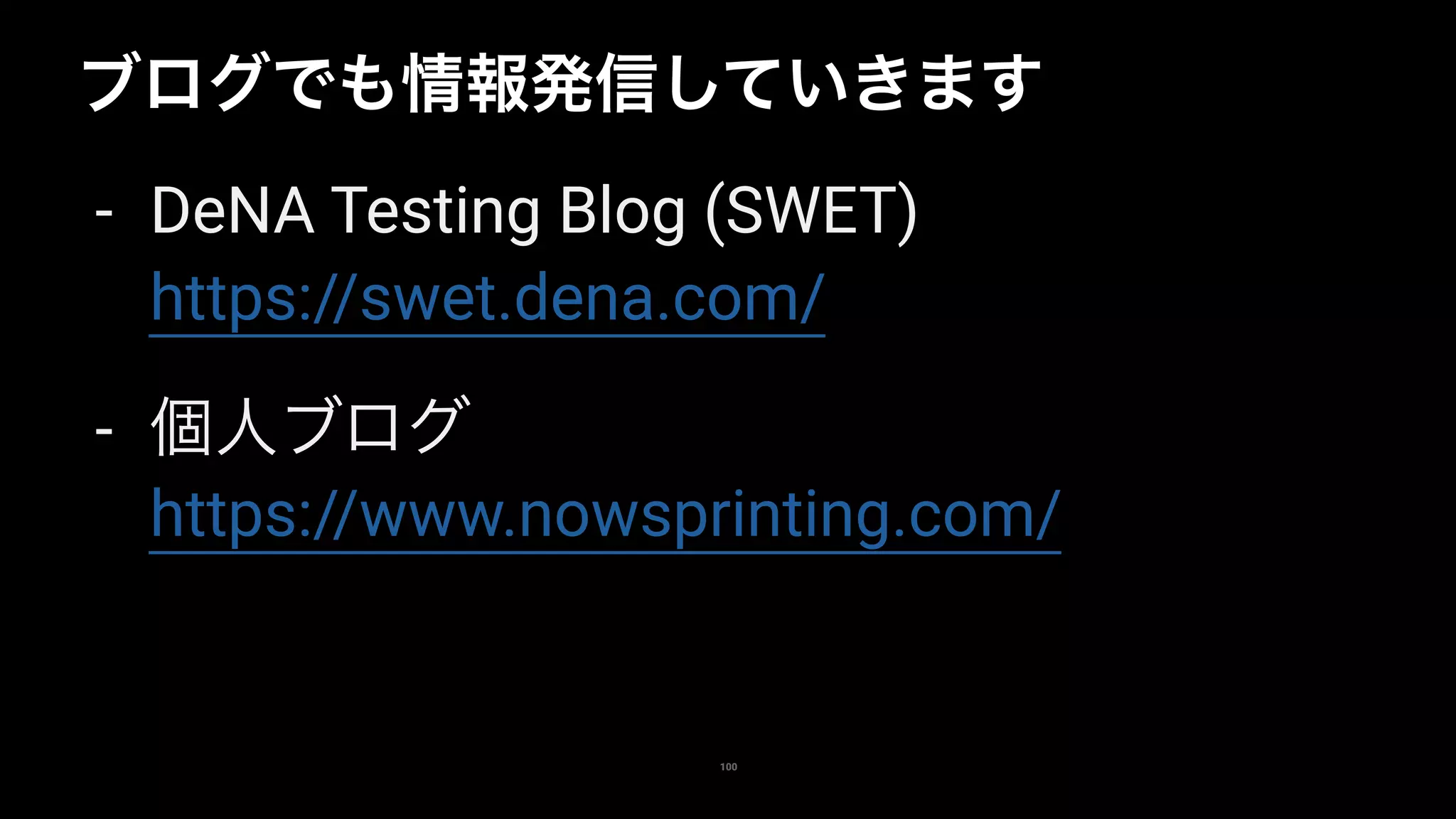 100
ブログでも情報発信していきます
- DeNA Testing Blog (SWET) 
https://swet.dena.com/
- 個人ブログ 
https://www.nowsprinting.com/
 