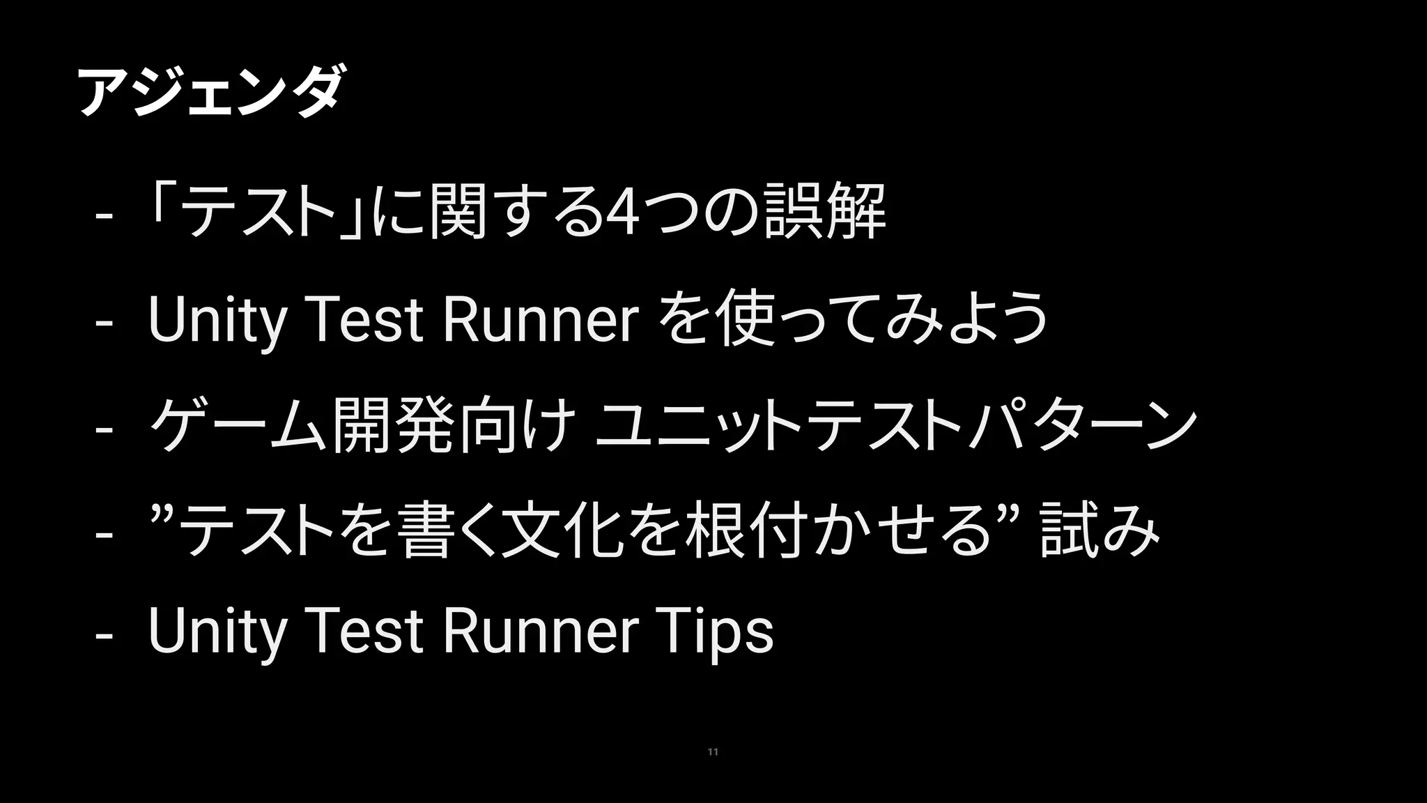 アジェンダ
11
- 「テスト」に関する4つの誤解
- Unity Test Runner を使ってみよう
- ゲーム開発向け ユニットテストパターン
- ”テストを書く文化を根付かせる” 試み
- Unity Test Runner Tips
 