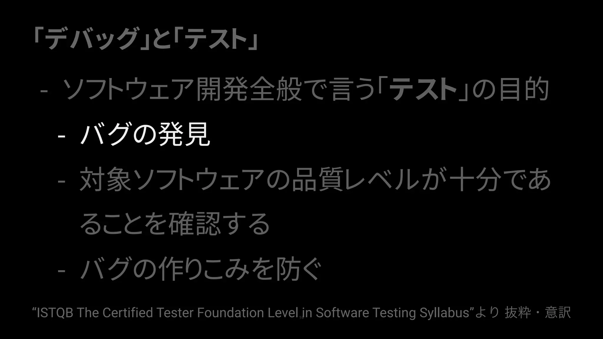 「デバッグ」と「テスト」
16
- ソフトウェア開発全般で言う「テスト」の目的
- バグの発見
- 対象ソフトウェアの品質レベルが十分であ
ることを確認する
- バグの作りこみを防ぐ
“ISTQB The Certified Tester Foundation Level in Software Testing Syllabus”より 抜粋・意訳
 