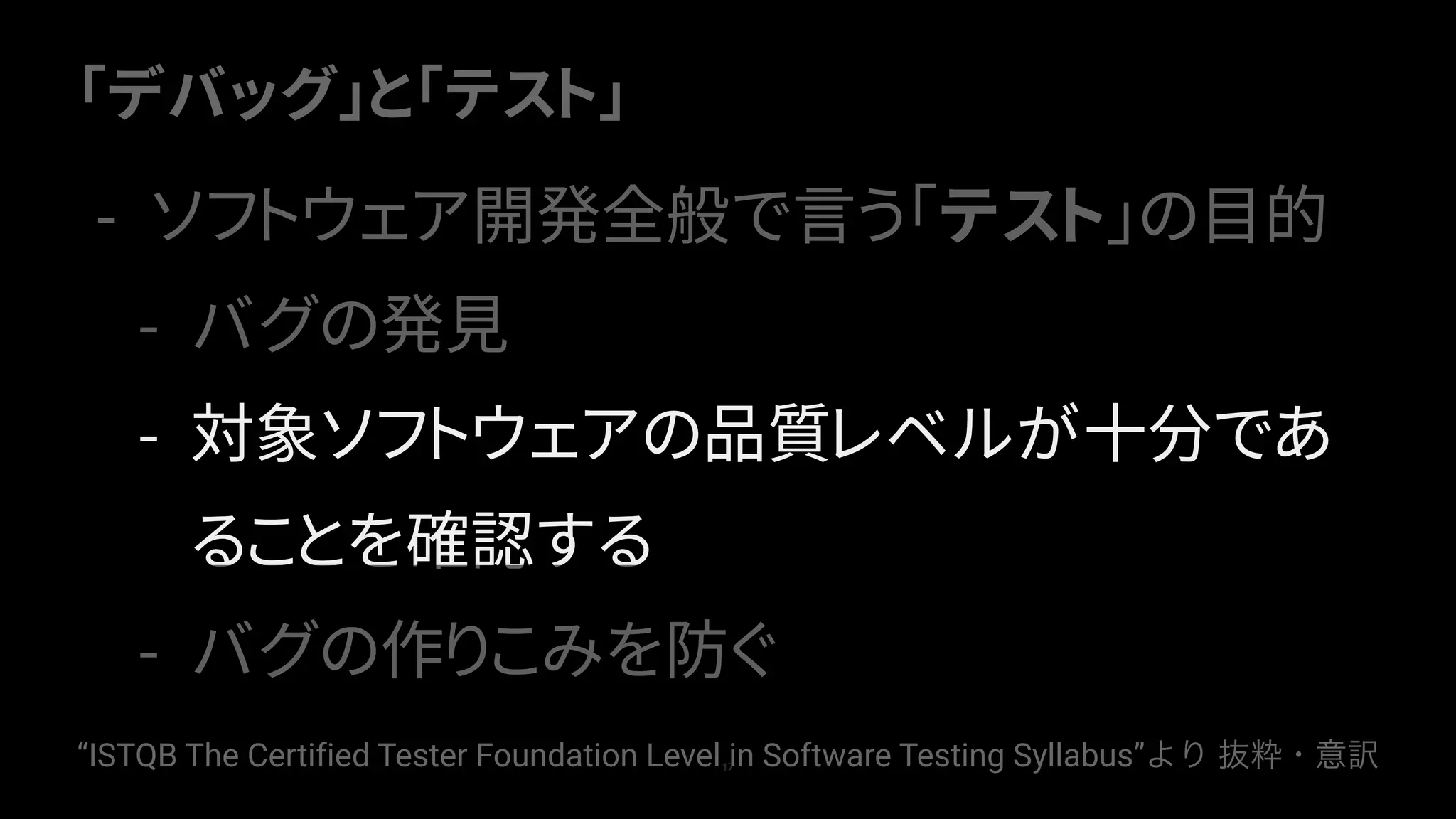 「デバッグ」と「テスト」
17
- ソフトウェア開発全般で言う「テスト」の目的
- バグの発見
- 対象ソフトウェアの品質レベルが十分であ
ることを確認する
- バグの作りこみを防ぐ
“ISTQB The Certified Tester Foundation Level in Software Testing Syllabus”より 抜粋・意訳
 