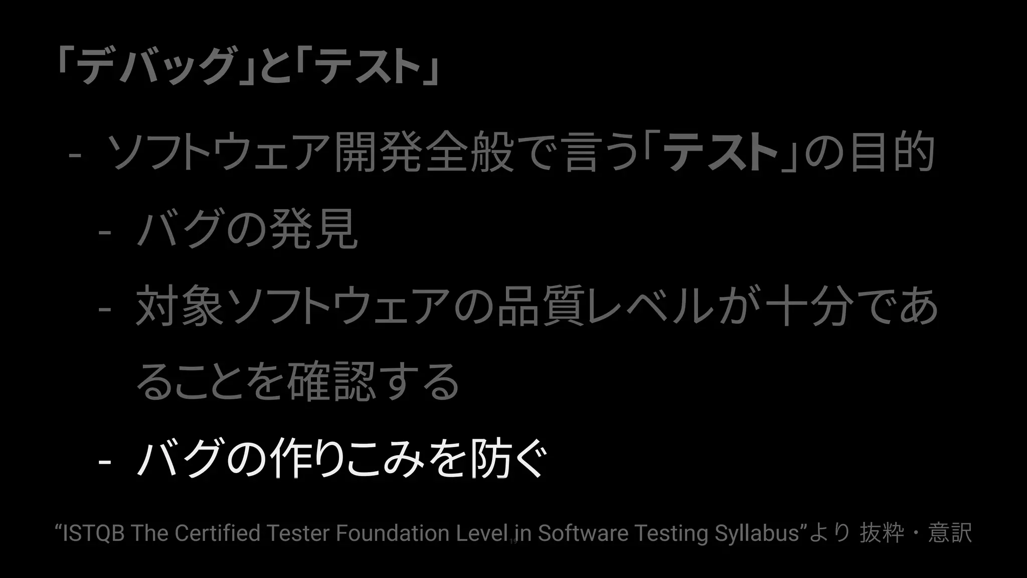 「デバッグ」と「テスト」
19
- ソフトウェア開発全般で言う「テスト」の目的
- バグの発見
- 対象ソフトウェアの品質レベルが十分であ
ることを確認する
- バグの作りこみを防ぐ
“ISTQB The Certified Tester Foundation Level in Software Testing Syllabus”より 抜粋・意訳
 