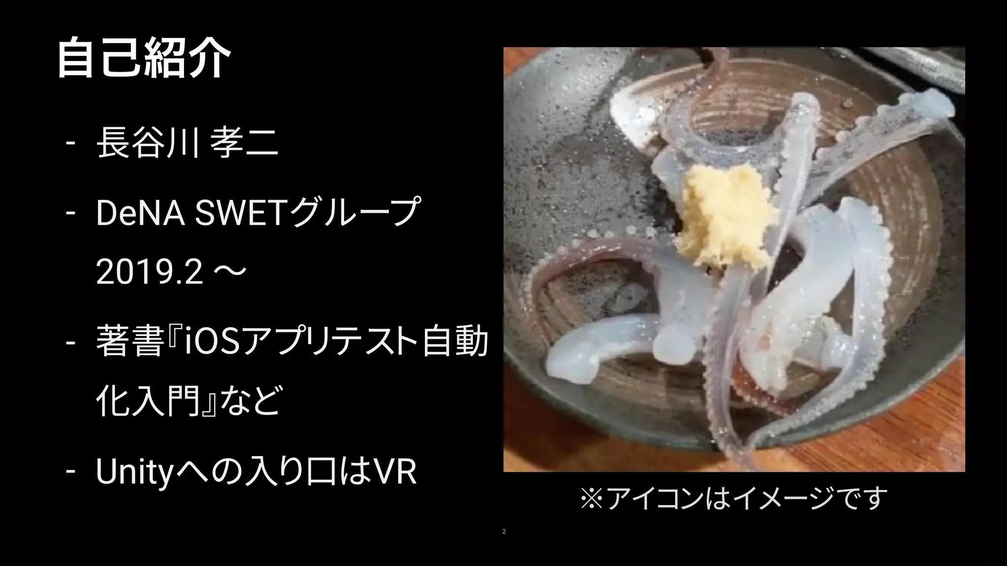 自己紹介
2
- 長谷川 孝二
- DeNA SWETグループ 
2019.2 〜
- 著書『iOSアプリテスト自動
化入門』など
- Unityへの入り口はVR
※アイコンはイメージです
 