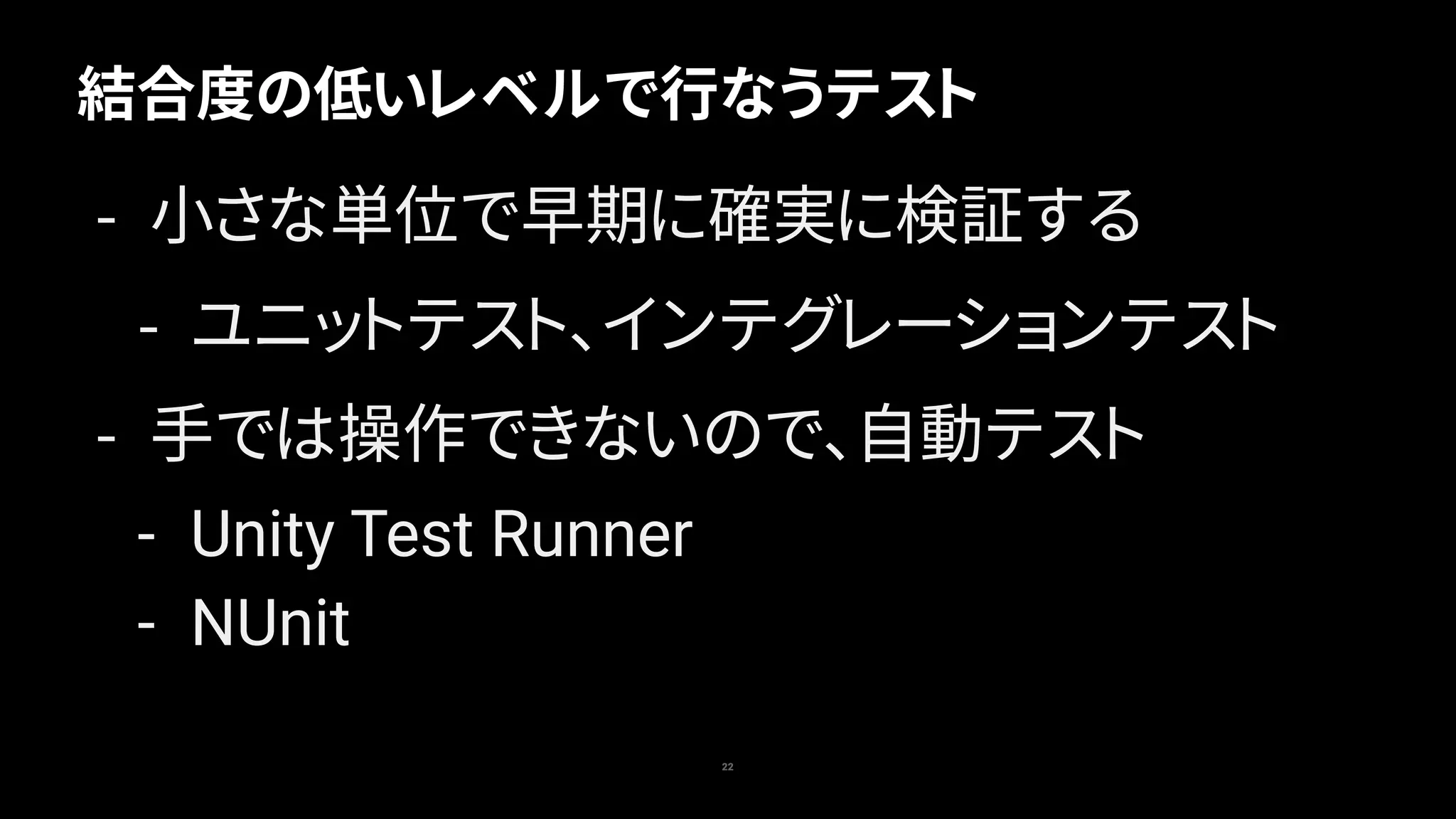結合度の低いレベルで行なうテスト
22
- 小さな単位で早期に確実に検証する
- ユニットテスト、インテグレーションテスト
- 手では操作できないので、自動テスト
- Unity Test Runner
- NUnit
 