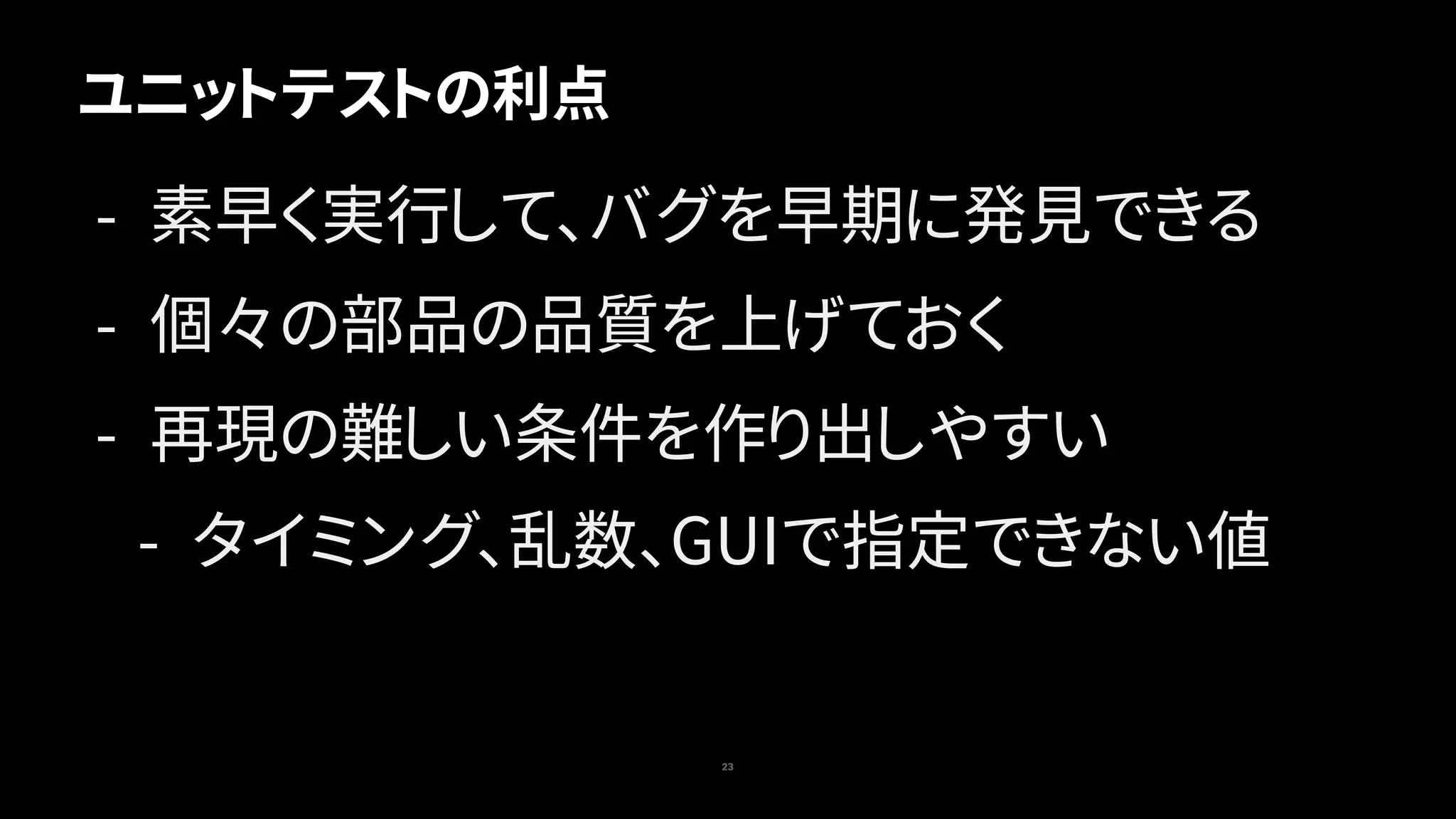 ユニットテストの利点
23
- 素早く実行して、バグを早期に発見できる
- 個々の部品の品質を上げておく
- 再現の難しい条件を作り出しやすい
- タイミング、乱数、GUIで指定できない値
 