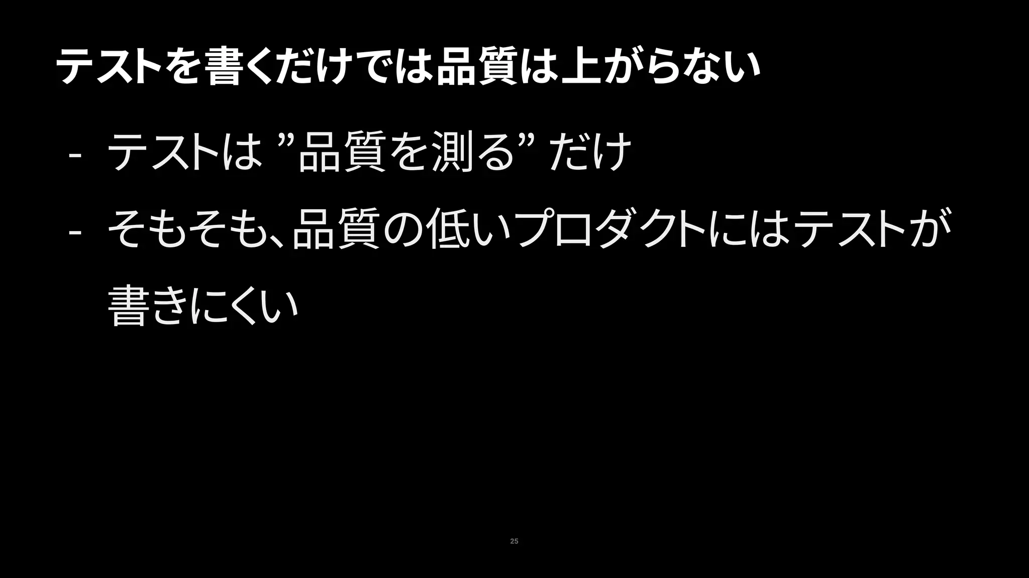 テストを書くだけでは品質は上がらない
25
- テストは ”品質を測る” だけ
- そもそも、品質の低いプロダクトにはテストが
書きにくい
 