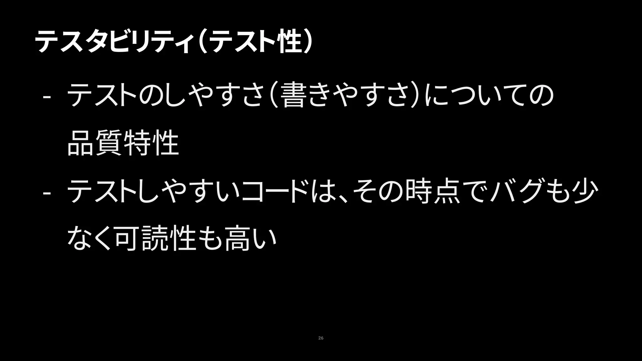 テスタビリティ（テスト性）
26
- テストのしやすさ（書きやすさ）についての 
品質特性
- テストしやすいコードは、その時点でバグも少
なく可読性も高い
 