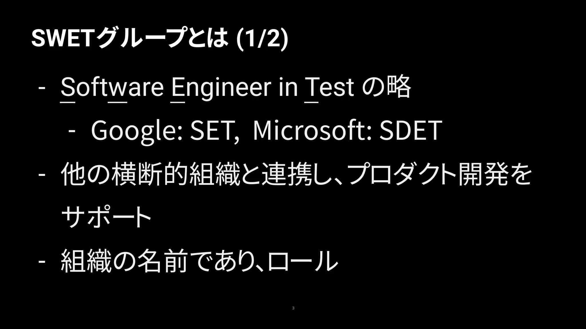 SWETグループとは (1/2)
3
- Software Engineer in Test の略
- Google: SET, Microsoft: SDET
- 他の横断的組織と連携し、プロダクト開発を
サポート
- 組織の名前であり、ロール
 