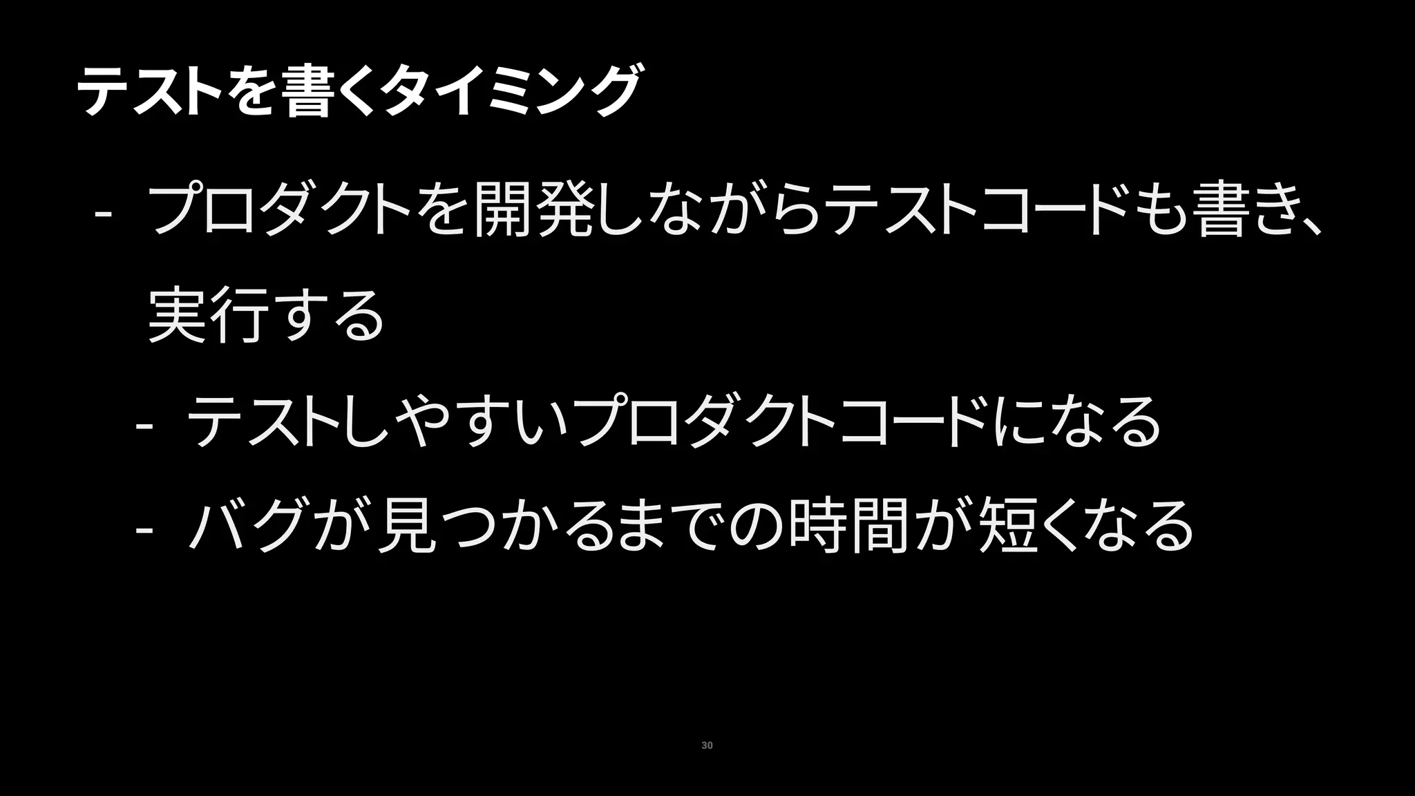 テストを書くタイミング
30
- プロダクトを開発しながらテストコードも書き、
実行する
- テストしやすいプロダクトコードになる
- バグが見つかるまでの時間が短くなる
 