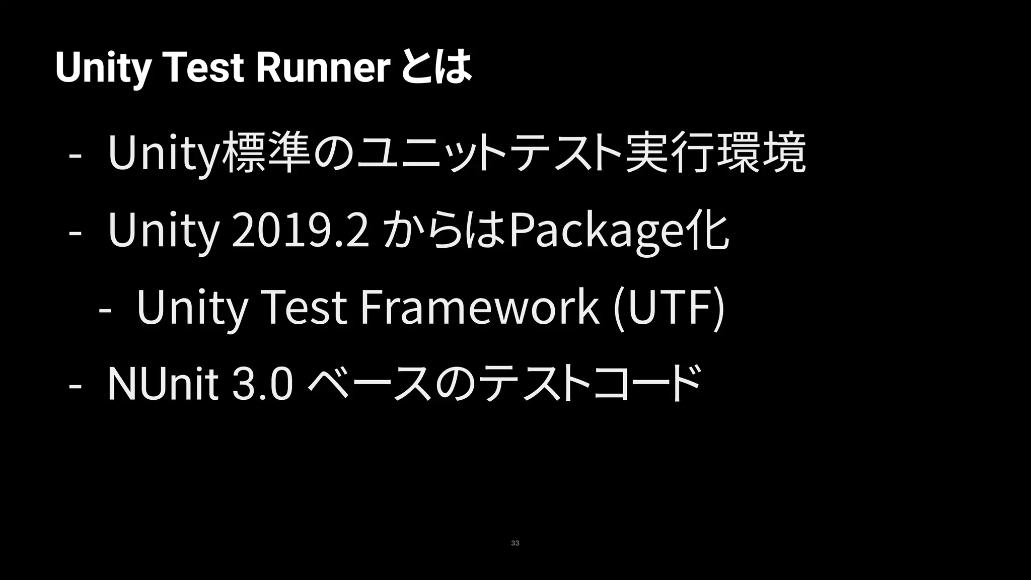 Unity Test Runner とは
33
- Unity標準のユニットテスト実行環境
- Unity 2019.2 からはPackage化
- Unity Test Framework (UTF)
- NUnit 3.0 ベースのテストコード
 