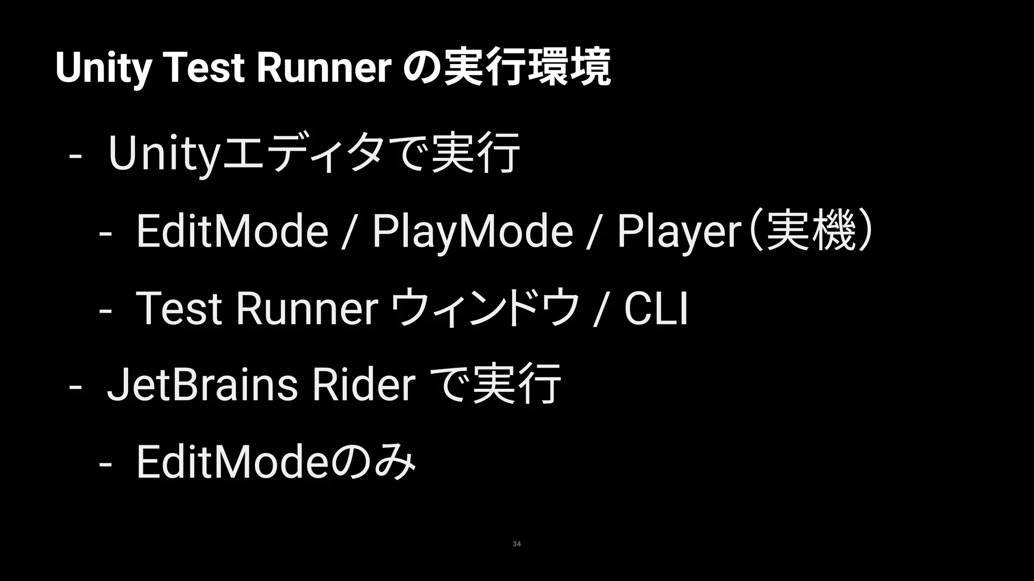 Unity Test Runner の実行環境
34
- Unityエディタで実行
- EditMode / PlayMode / Player（実機）
- Test Runner ウィンドウ / CLI
- JetBrains Rider で実行
- EditModeのみ
 