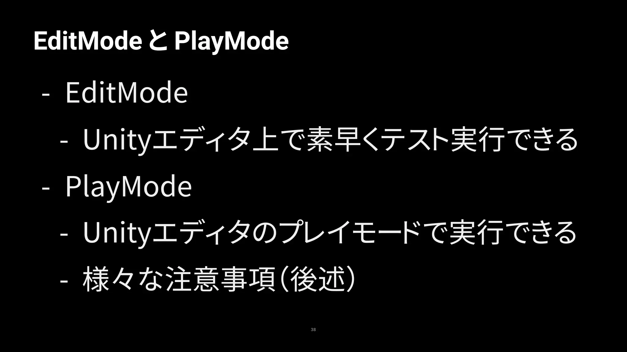 EditMode と PlayMode
38
- EditMode
- Unityエディタ上で素早くテスト実行できる
- PlayMode
- Unityエディタのプレイモードで実行できる
- 様々な注意事項（後述）
 