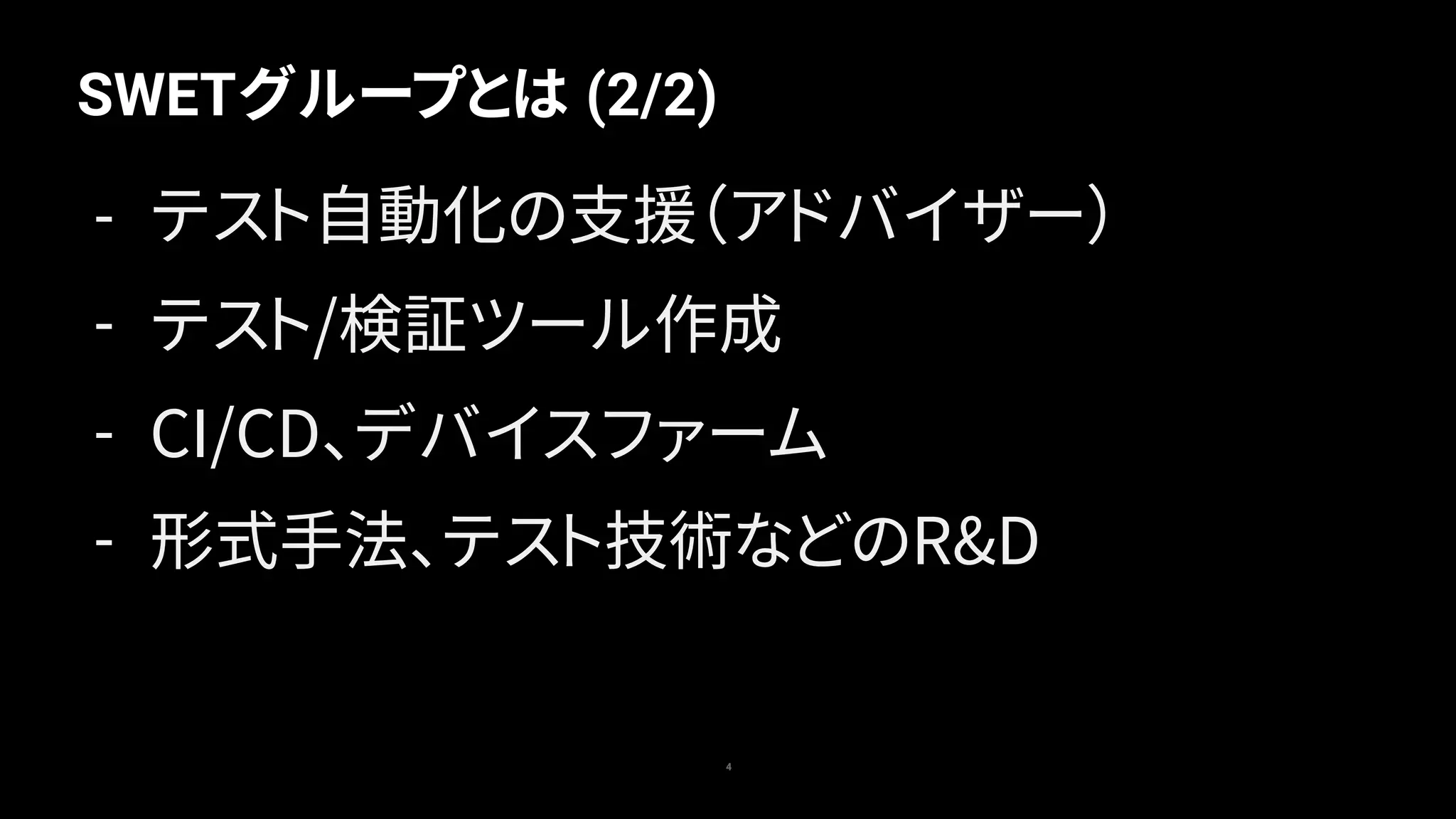 SWETグループとは (2/2)
4
- テスト自動化の支援（アドバイザー）
- テスト/検証ツール作成
- CI/CD、デバイスファーム
- 形式手法、テスト技術などのR&D
 