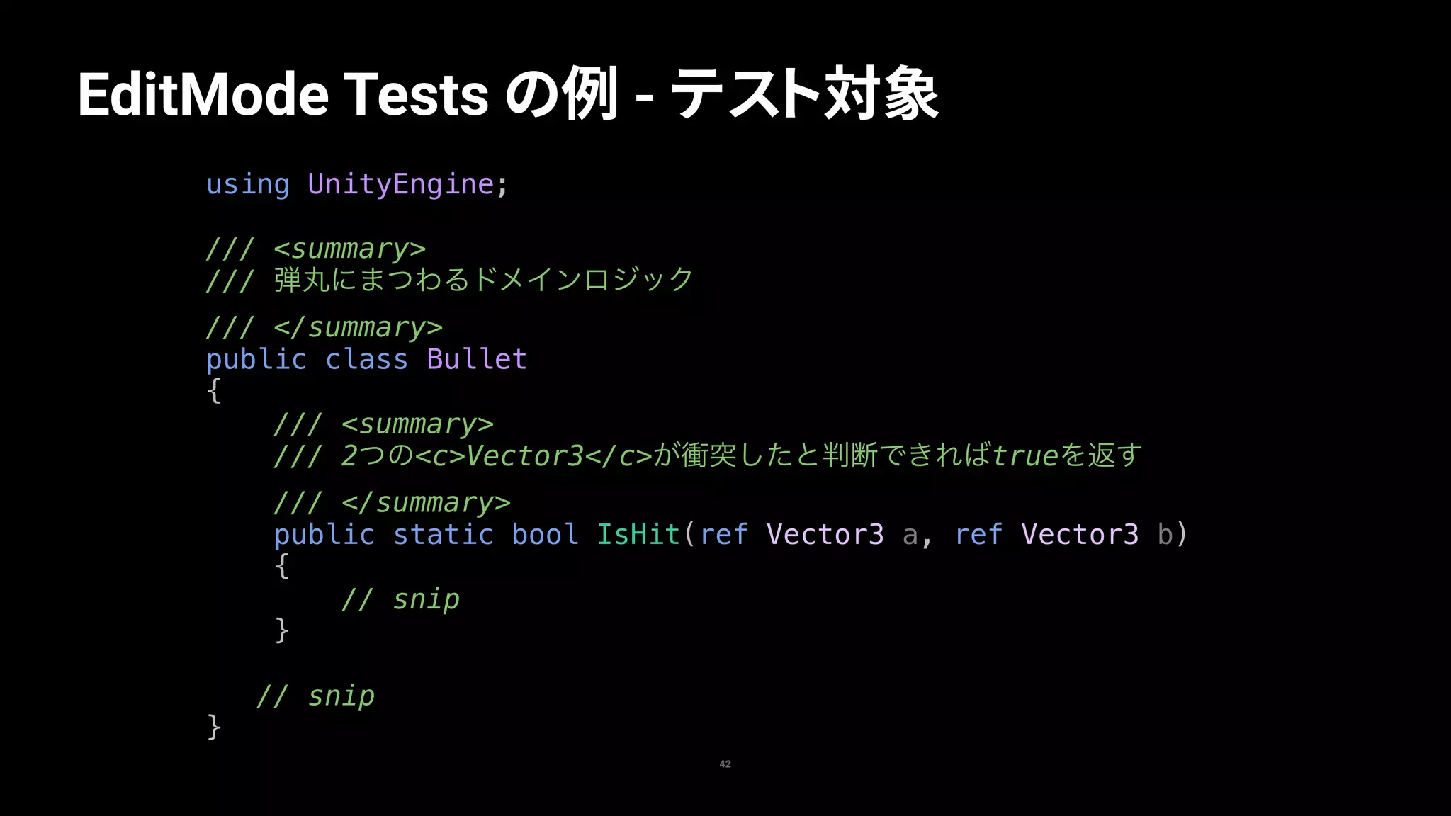EditMode Tests の例 - テスト対象
42
using UnityEngine;
/// <summary>
/// 弾丸にまつわるドメインロジック
/// </summary>
public class Bullet
{
/// <summary>
/// 2つの<c>Vector3</c>が衝突したと判断できればtrueを返す
/// </summary>
public static bool IsHit(ref Vector3 a, ref Vector3 b)
{
// snip
}
// snip
}
 