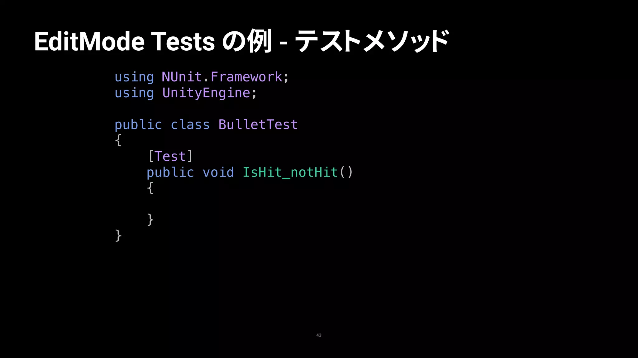 43
EditMode Tests の例 - テストメソッド
using NUnit.Framework;
using UnityEngine;
public class BulletTest
{
[Test]
public void IsHit_notHit()
{
}
}
 